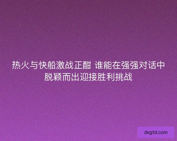 热火与快船激战正酣 谁能在强强对话中脱颖而出迎接胜利挑战