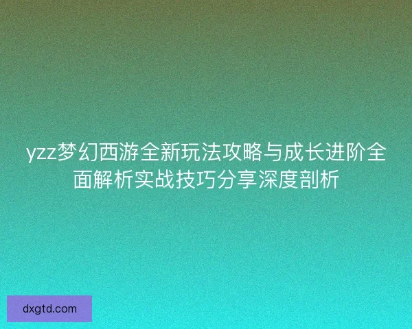 yzz梦幻西游全新玩法攻略与成长进阶全面解析实战技巧分享深度剖析