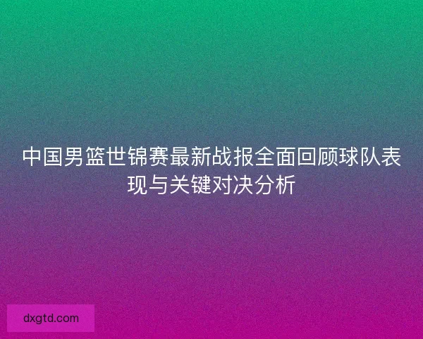 中国男篮世锦赛最新战报全面回顾球队表现与关键对决分析