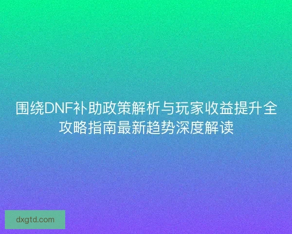 围绕DNF补助政策解析与玩家收益提升全攻略指南最新趋势深度解读