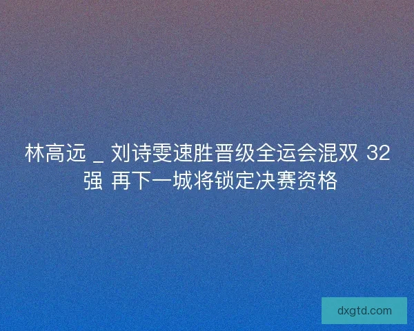 林高远 _ 刘诗雯速胜晋级全运会混双 32 强 再下一城将锁定决赛资格
