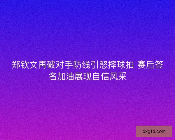 郑钦文再破对手防线引怒摔球拍 赛后签名加油展现自信风采