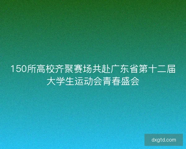 150所高校齐聚赛场共赴广东省第十二届大学生运动会青春盛会