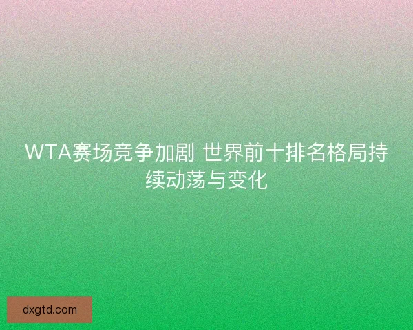 WTA赛场竞争加剧 世界前十排名格局持续动荡与变化