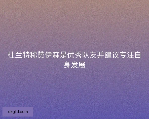 杜兰特称赞伊森是优秀队友并建议专注自身发展