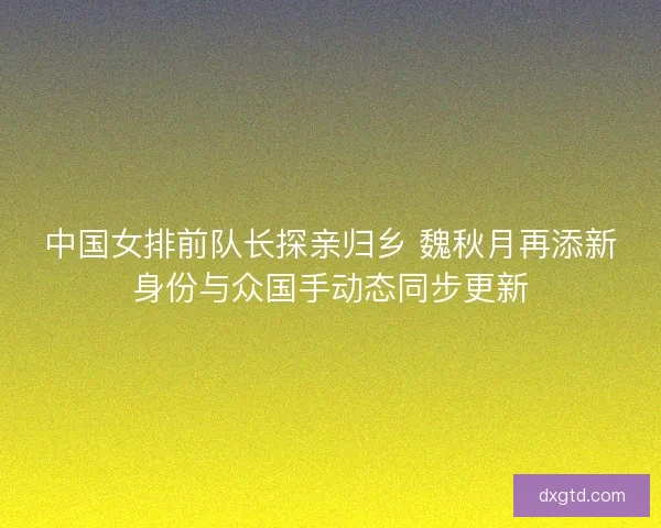 中国女排前队长探亲归乡 魏秋月再添新身份与众国手动态同步更新