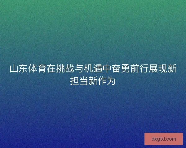 山东体育在挑战与机遇中奋勇前行展现新担当新作为