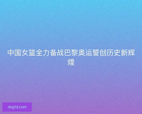 中国女篮全力备战巴黎奥运誓创历史新辉煌