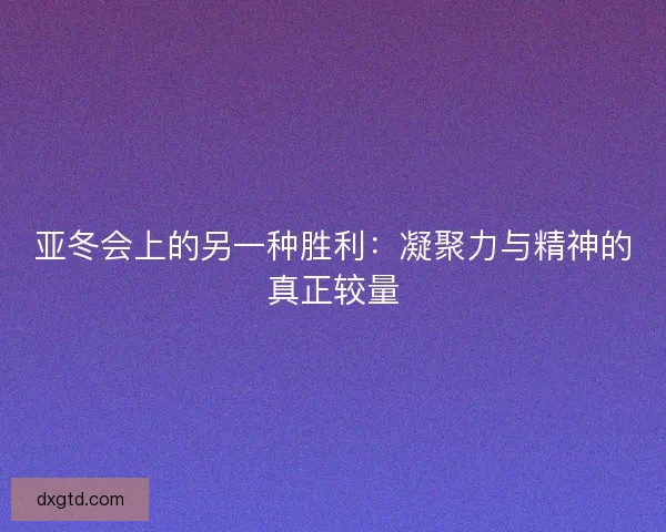 亚冬会上的另一种胜利：凝聚力与精神的真正较量
