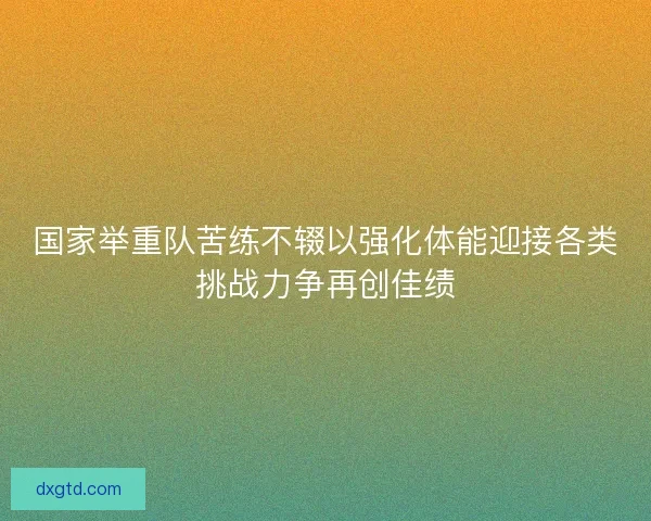 国家举重队苦练不辍以强化体能迎接各类挑战力争再创佳绩