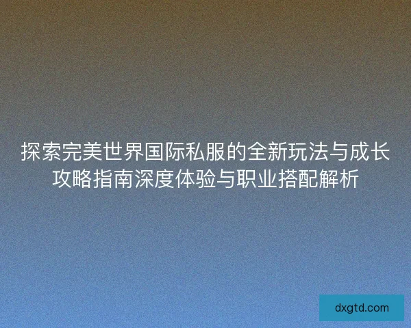 探索完美世界国际私服的全新玩法与成长攻略指南深度体验与职业搭配解析