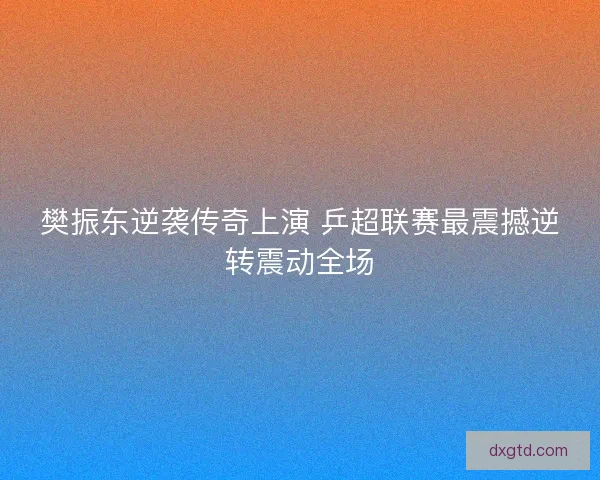 樊振东逆袭传奇上演 乒超联赛最震撼逆转震动全场