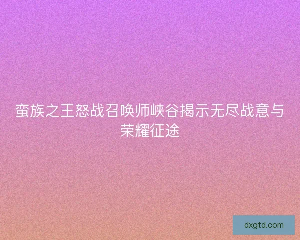 蛮族之王怒战召唤师峡谷揭示无尽战意与荣耀征途 蛮族之王怒战召唤师峡谷揭示无尽战意与荣耀征途