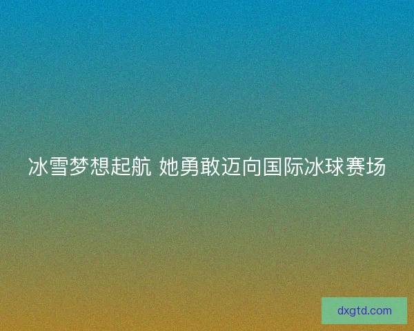 冰雪梦想起航 她勇敢迈向国际冰球赛场 冰雪梦想起航 她勇敢迈向国际冰球赛场