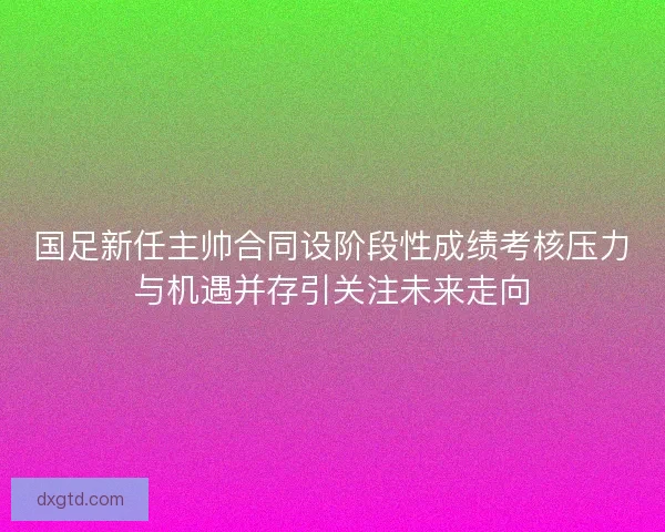 国足新任主帅合同设阶段性成绩考核压力与机遇并存引关注未来走向 国足新任主帅合同设阶段性成绩考核压力与机遇并存引关注未来走向