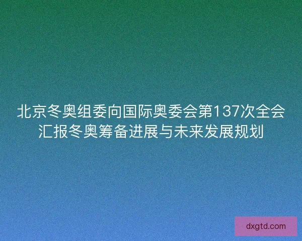北京冬奥组委向国际奥委会第137次全会汇报冬奥筹备进展与未来发展规划 北京冬奥组委向国际奥委会第137次全会汇报冬奥筹备进展与未来发展规划