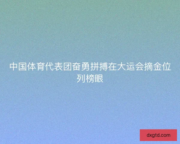 中国体育代表团奋勇拼搏在大运会摘金位列榜眼
