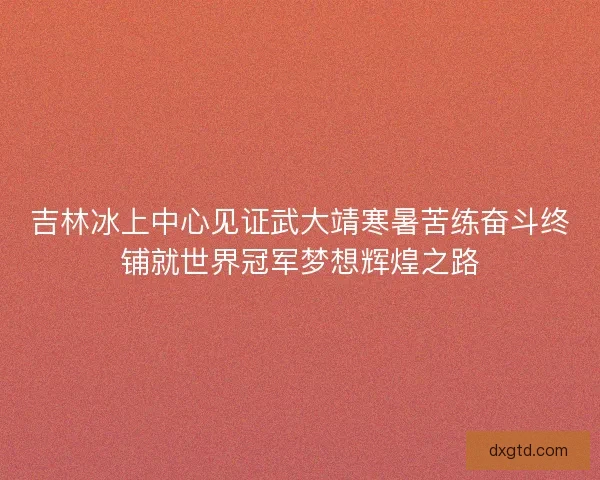 吉林冰上中心见证武大靖寒暑苦练奋斗终铺就世界冠军梦想辉煌之路 吉林冰上中心见证武大靖寒暑苦练奋斗终铺就世界冠军梦想辉煌之路