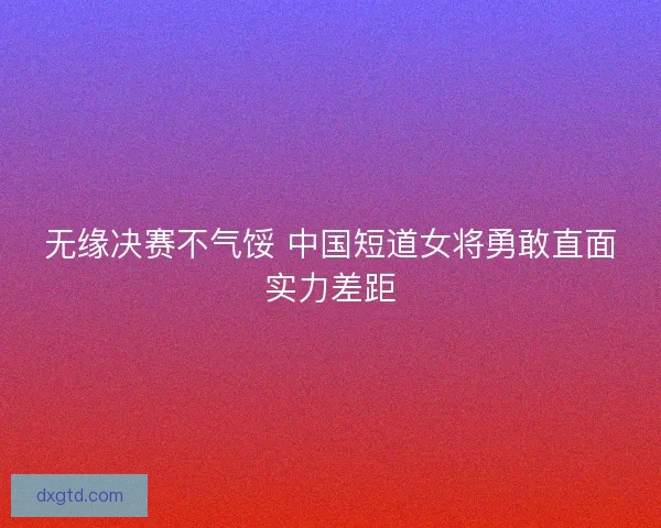 无缘决赛不气馁 中国短道女将勇敢直面实力差距 无缘决赛不气馁 中国短道女将勇敢直面实力差距